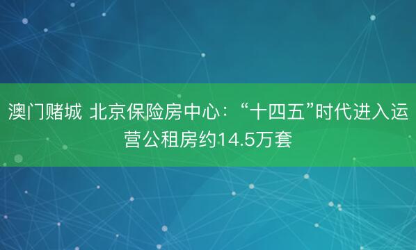 澳门赌城 北京保险房中心：“十四五”时代进入运营公租房约14.5万套