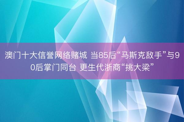 澳门十大信誉网络赌城 当85后“马斯克敌手”与90后掌门同台 更生代浙商“挑大梁”