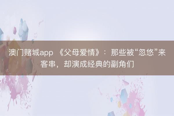澳门赌城app 《父母爱情》：那些被“忽悠”来客串，却演成经典的副角们