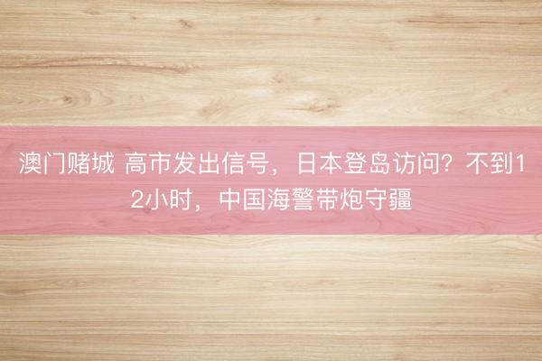 澳门赌城 高市发出信号，日本登岛访问？不到12小时，中国海警带炮守疆