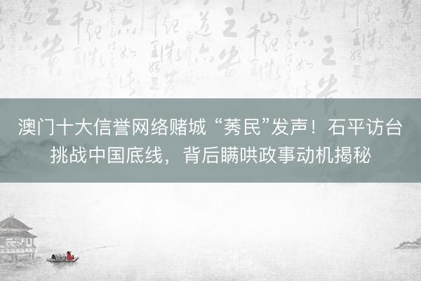 澳门十大信誉网络赌城 “莠民”发声！石平访台挑战中国底线，背后瞒哄政事动机揭秘