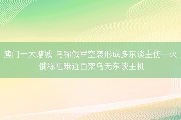 澳门十大赌城 乌称俄军空袭形成多东谈主伤一火 俄称阻难近百架乌无东谈主机