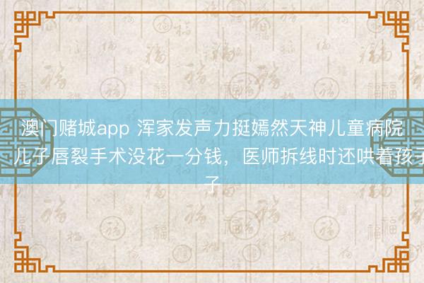 澳门赌城app 浑家发声力挺嫣然天神儿童病院：儿子唇裂手术没花一分钱，医师拆线时还哄着孩子