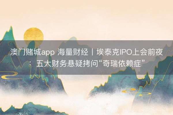 澳门赌城app 海量财经丨埃泰克IPO上会前夜：五大财务悬疑拷问“奇瑞依赖症”