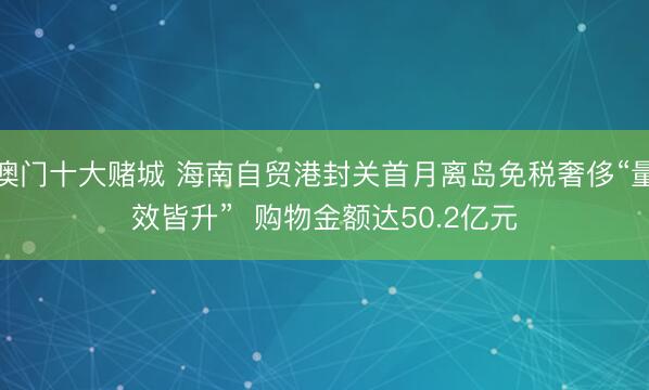 澳门十大赌城 海南自贸港封关首月离岛免税奢侈“量效皆升”  购物金额达50.2亿元
