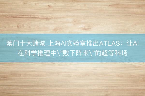 澳门十大赌城 上海AI实验室推出ATLAS：让AI在科学推理中