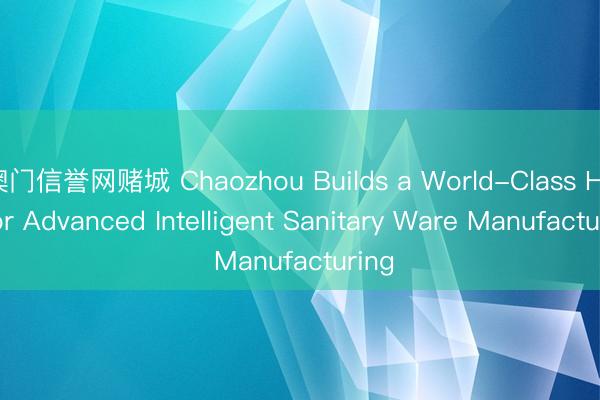 澳门信誉网赌城 Chaozhou Builds a World-Class Hub for Advanced Intelligent Sanitary Ware Manufacturing