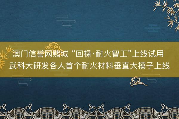 澳门信誉网赌城 “回禄·耐火智工”上线试用 武科大研发各人首个耐火材料垂直大模子上线