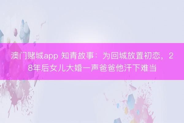 澳门赌城app 知青故事:为回城放置初恋,28年后女儿大婚一声爸爸他汗下难当