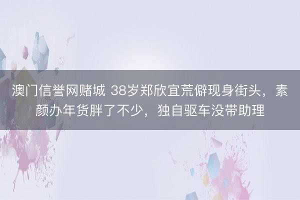 澳门信誉网赌城 38岁郑欣宜荒僻现身街头,素颜办年货胖了不少,独自驱车没带助理