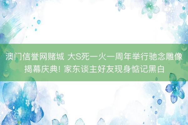 澳门信誉网赌城 大S死一火一周年举行驰念雕像揭幕庆典! 家东谈主好友现身惦记黑白