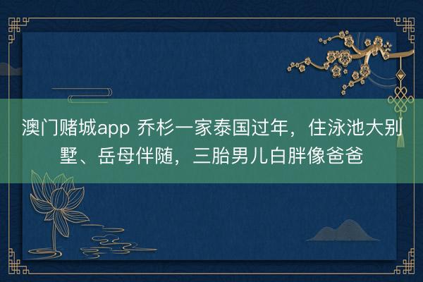 澳门赌城app 乔杉一家泰国过年，住泳池大别墅、岳母伴随，三胎男儿白胖像爸爸