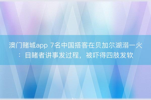 澳门赌城app 7名中国搭客在贝加尔湖溺一火：目睹者讲事发过程，被吓得四肢发软