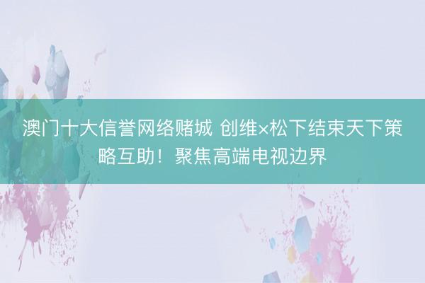 澳门十大信誉网络赌城 创维×松下结束天下策略互助！聚焦高端电视边界