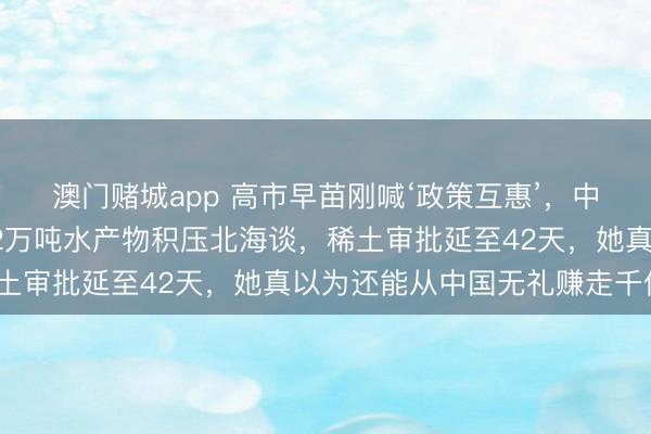 澳门赌城app 高市早苗刚喊‘政策互惠’,中方四项反制已落地!82万吨水产物积压北海谈,稀土审批延至42天,她真以为还能从中国无礼赚走千亿?