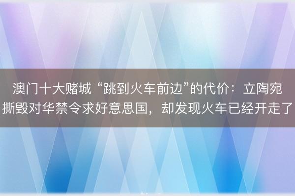 澳门十大赌城 “跳到火车前边”的代价：立陶宛撕毁对华禁令求好意思国，却发现火车已经开走了
