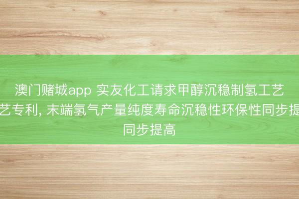 澳门赌城app 实友化工请求甲醇沉稳制氢工艺技艺专利， 末端氢气产量纯度寿命沉稳性环保性同步提高