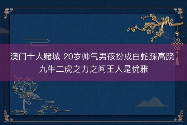 澳门十大赌城 20岁帅气男孩扮成白蛇踩高跷 九牛二虎之力之间王人是优雅