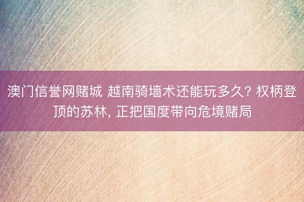 澳门信誉网赌城 越南骑墙术还能玩多久? 权柄登顶的苏林, 正把国度带向危境赌局