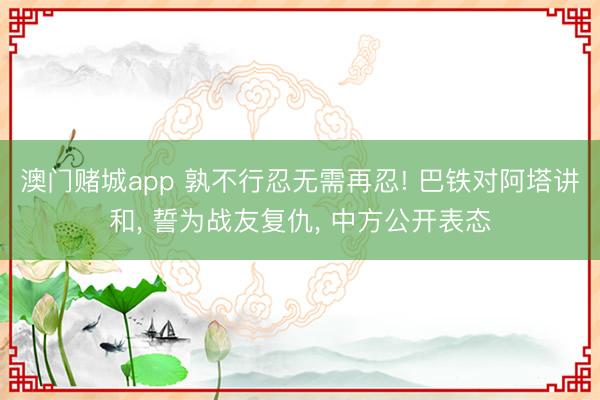 澳门赌城app 孰不行忍无需再忍! 巴铁对阿塔讲和, 誓为战友复仇, 中方公开表态