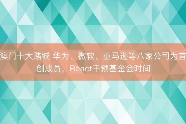 澳门十大赌城 华为、微软、亚马逊等八家公司为首创成员,React干预基金会时间
