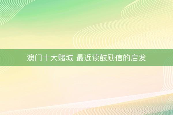 澳门十大赌城 最近读鼓励信的启发