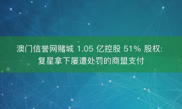 澳门信誉网赌城 1.05 亿控股 51% 股权: 复星拿下屡遭处罚的商盟支付
