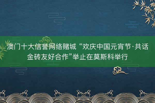 澳门十大信誉网络赌城 “欢庆中国元宵节·共话金砖友好合作”举止在莫斯科举行