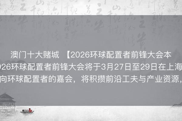 澳门十大赌城 【2026环球配置者前锋大会本月将在上海举办】2026环球配置者前锋大会将于3月27日至29日在上海举行。这神色向环球配置者的嘉会，将积攒前沿工夫与产业资源，鞭策东说念主工智能领域的篡改换取。
