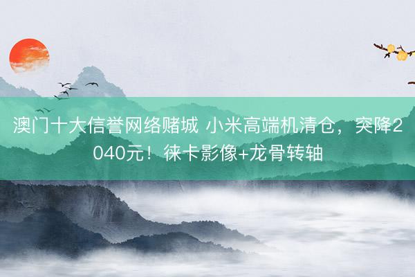 澳门十大信誉网络赌城 小米高端机清仓，突降2040元！徕卡影像+龙骨转轴