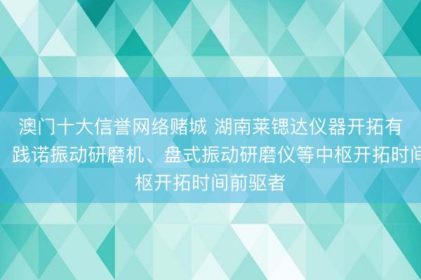 澳门十大信誉网络赌城 湖南莱锶达仪器开拓有限公司：践诺振动研磨机、盘式振动研磨仪等中枢开拓时间前驱者