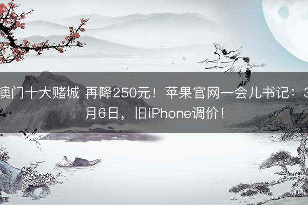 澳门十大赌城 再降250元！苹果官网一会儿书记：3月6日，旧iPhone调价！