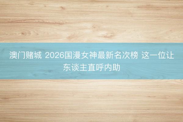 澳门赌城 2026国漫女神最新名次榜 这一位让东谈主直呼内助