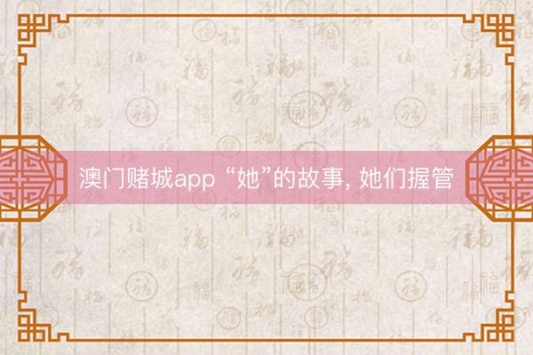 澳门赌城app “她”的故事, 她们握管